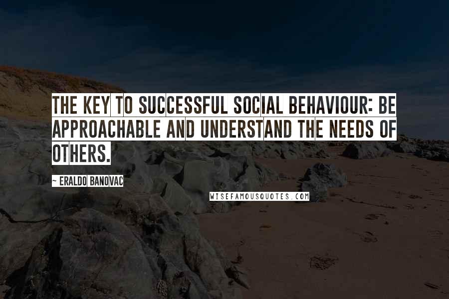 Eraldo Banovac Quotes: The key to successful social behaviour: be approachable and understand the needs of others.
