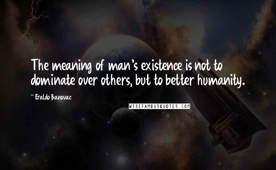 Eraldo Banovac Quotes: The meaning of man's existence is not to dominate over others, but to better humanity.