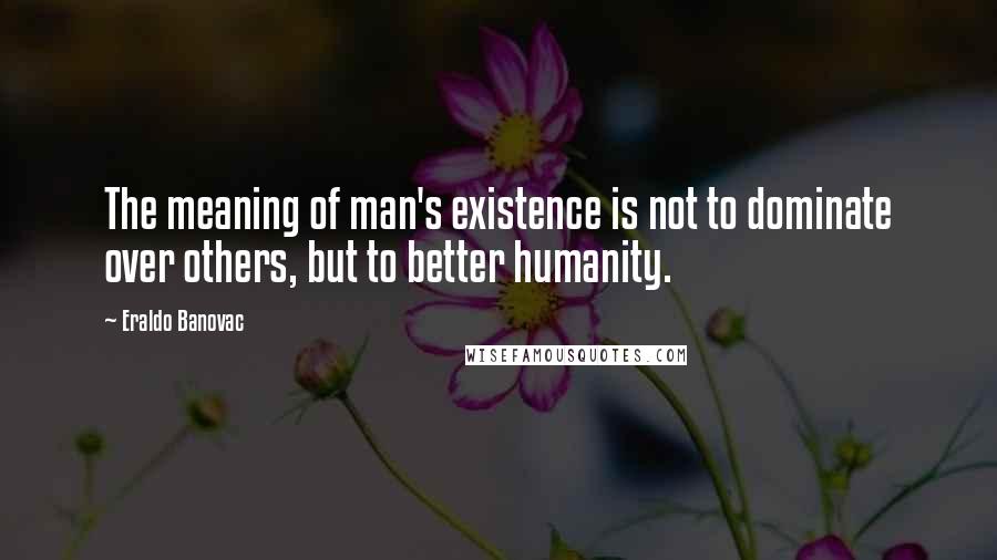 Eraldo Banovac Quotes: The meaning of man's existence is not to dominate over others, but to better humanity.