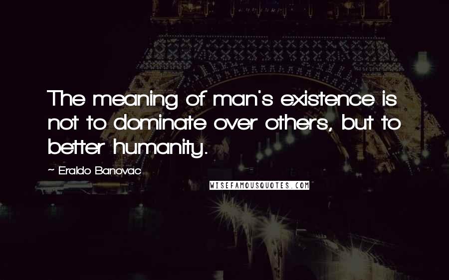 Eraldo Banovac Quotes: The meaning of man's existence is not to dominate over others, but to better humanity.