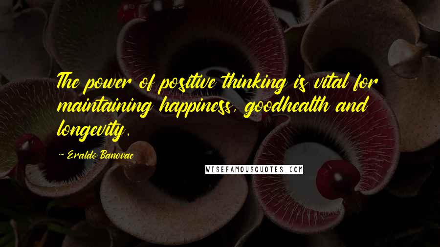 Eraldo Banovac Quotes: The power of positive thinking is vital for maintaining happiness, goodhealth and longevity.