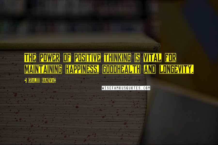 Eraldo Banovac Quotes: The power of positive thinking is vital for maintaining happiness, goodhealth and longevity.