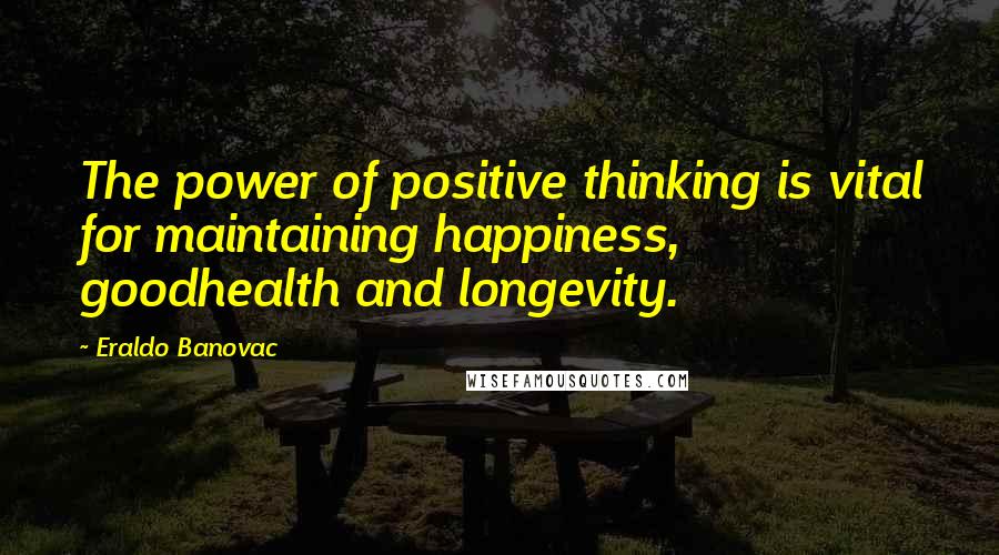 Eraldo Banovac Quotes: The power of positive thinking is vital for maintaining happiness, goodhealth and longevity.