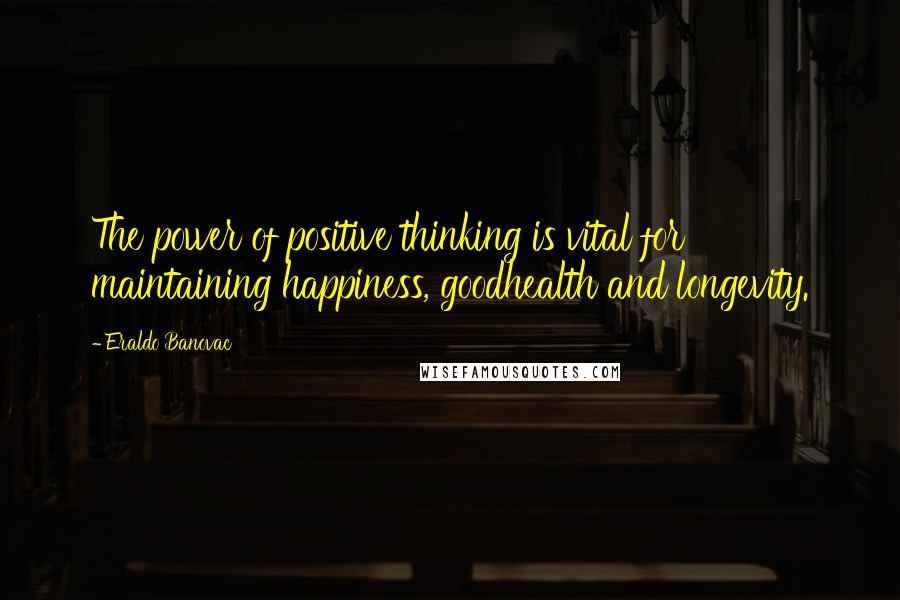 Eraldo Banovac Quotes: The power of positive thinking is vital for maintaining happiness, goodhealth and longevity.