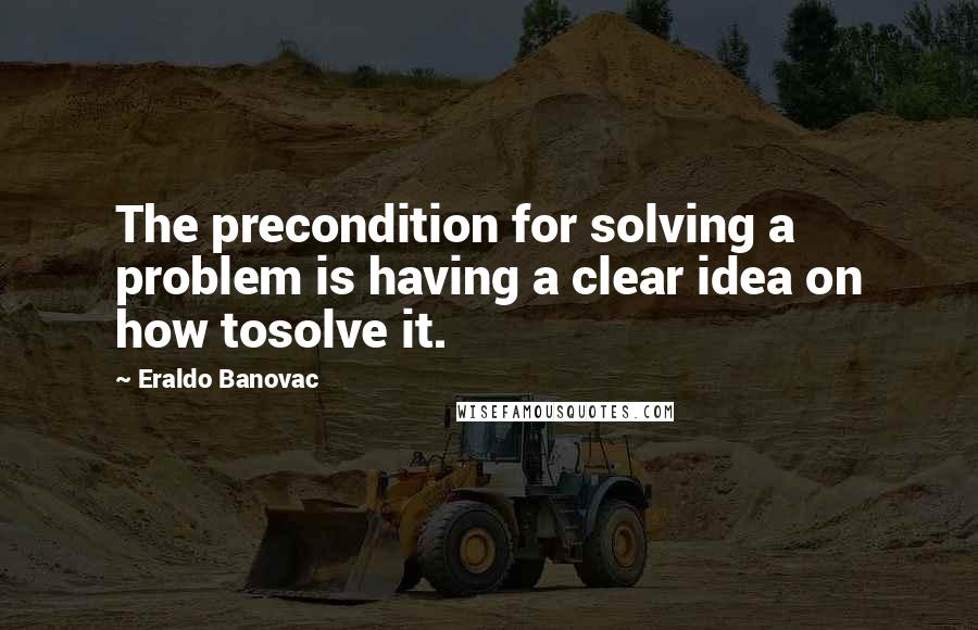 Eraldo Banovac Quotes: The precondition for solving a problem is having a clear idea on how tosolve it.