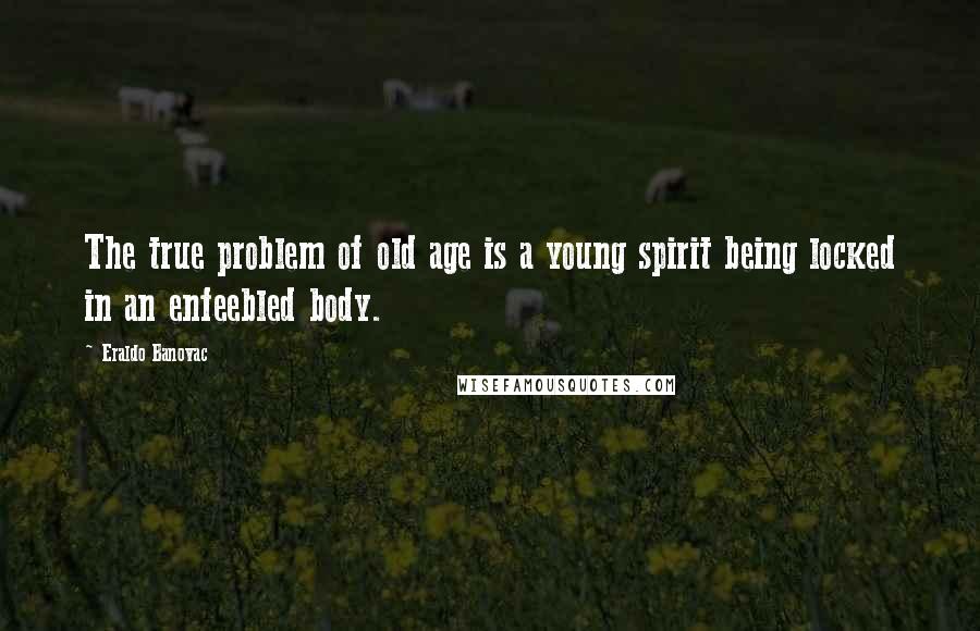 Eraldo Banovac Quotes: The true problem of old age is a young spirit being locked in an enfeebled body.