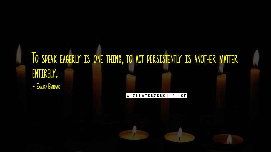 Eraldo Banovac Quotes: To speak eagerly is one thing, to act persistently is another matter entirely.