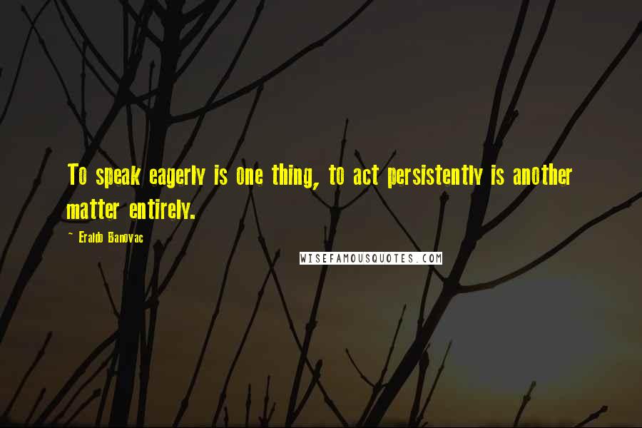 Eraldo Banovac Quotes: To speak eagerly is one thing, to act persistently is another matter entirely.