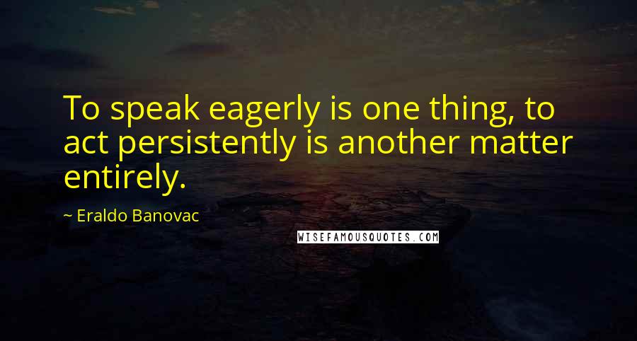 Eraldo Banovac Quotes: To speak eagerly is one thing, to act persistently is another matter entirely.