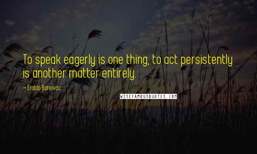 Eraldo Banovac Quotes: To speak eagerly is one thing, to act persistently is another matter entirely.