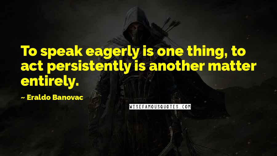 Eraldo Banovac Quotes: To speak eagerly is one thing, to act persistently is another matter entirely.