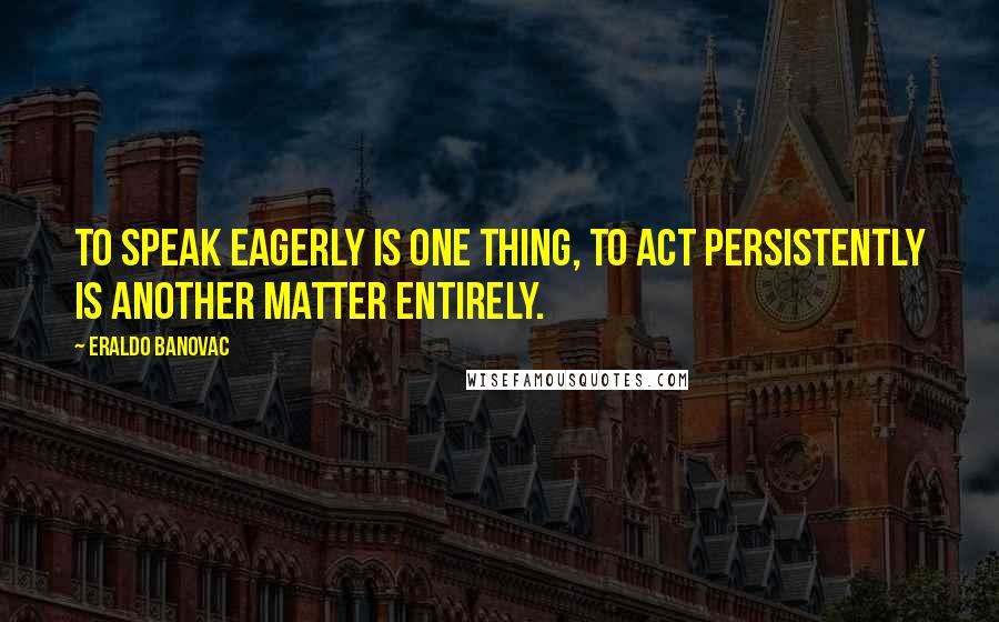 Eraldo Banovac Quotes: To speak eagerly is one thing, to act persistently is another matter entirely.