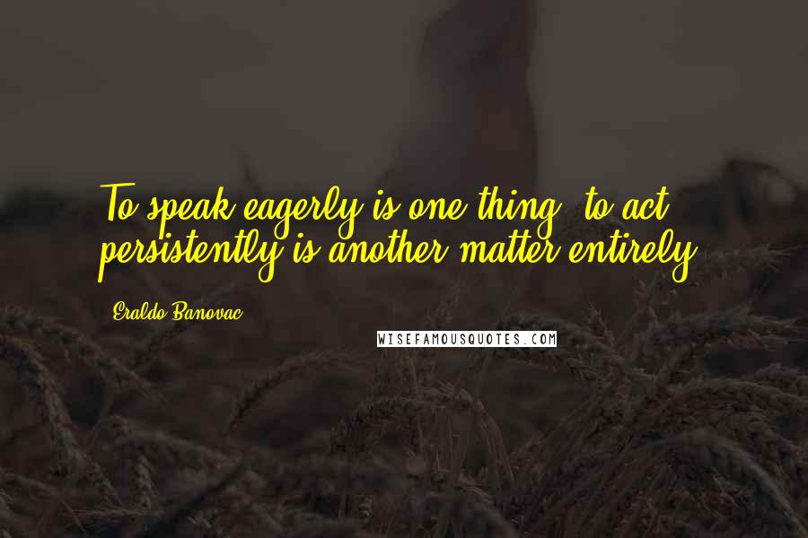 Eraldo Banovac Quotes: To speak eagerly is one thing, to act persistently is another matter entirely.