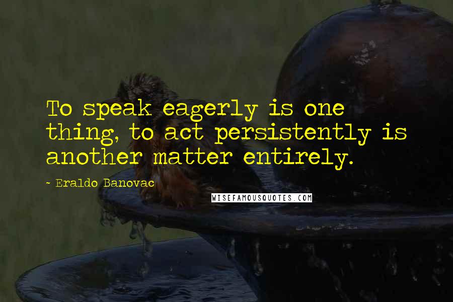 Eraldo Banovac Quotes: To speak eagerly is one thing, to act persistently is another matter entirely.