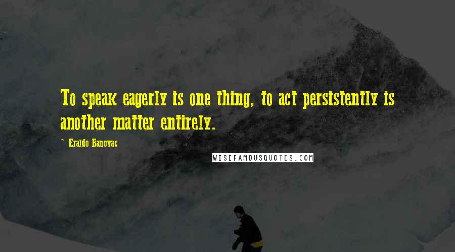 Eraldo Banovac Quotes: To speak eagerly is one thing, to act persistently is another matter entirely.