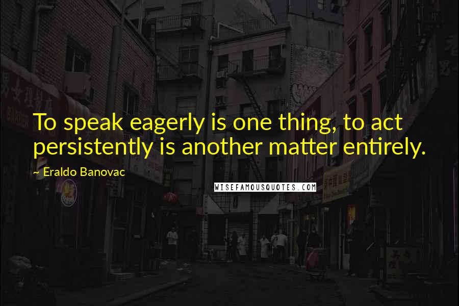 Eraldo Banovac Quotes: To speak eagerly is one thing, to act persistently is another matter entirely.