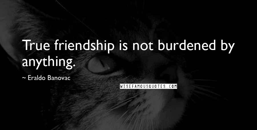 Eraldo Banovac Quotes: True friendship is not burdened by anything.