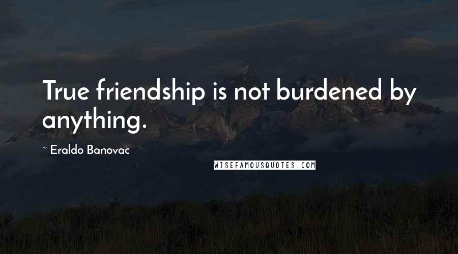 Eraldo Banovac Quotes: True friendship is not burdened by anything.