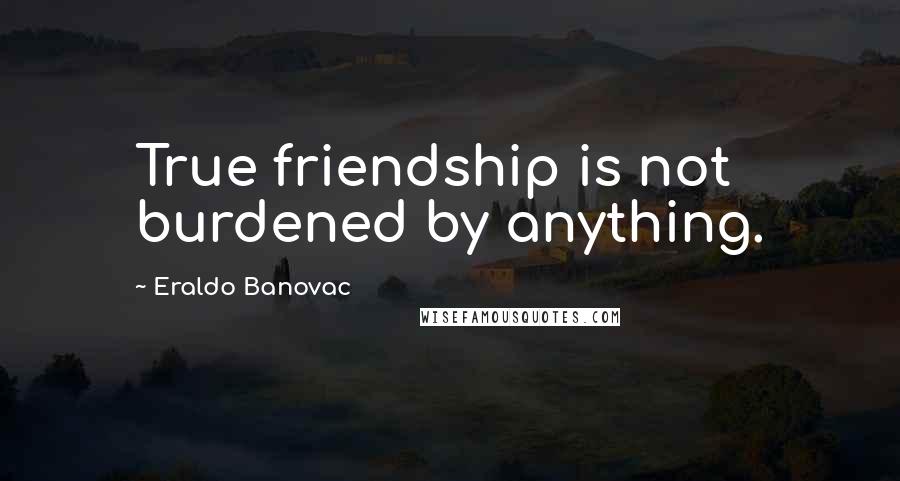 Eraldo Banovac Quotes: True friendship is not burdened by anything.