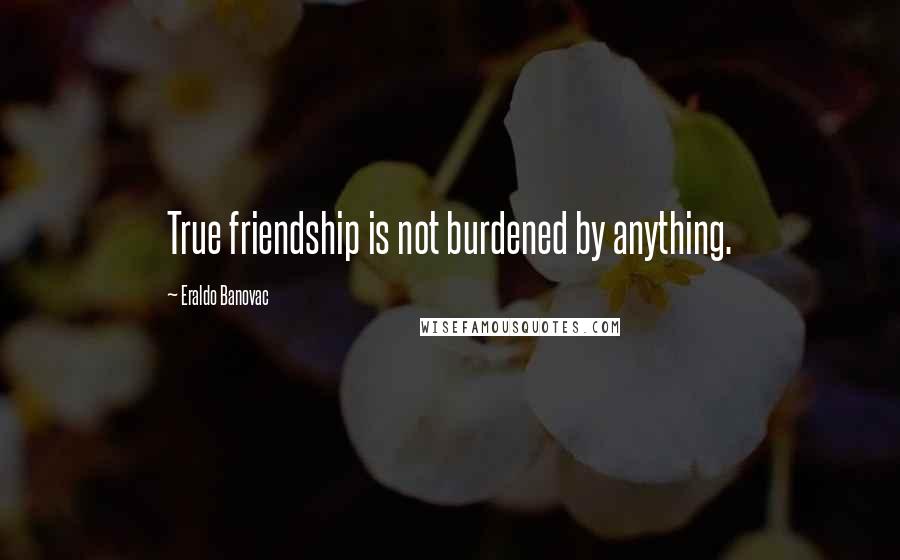 Eraldo Banovac Quotes: True friendship is not burdened by anything.