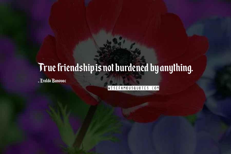 Eraldo Banovac Quotes: True friendship is not burdened by anything.