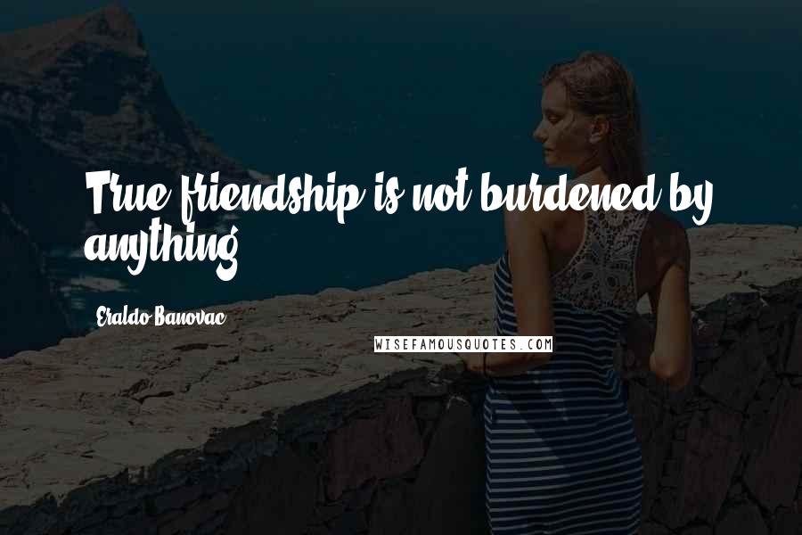 Eraldo Banovac Quotes: True friendship is not burdened by anything.