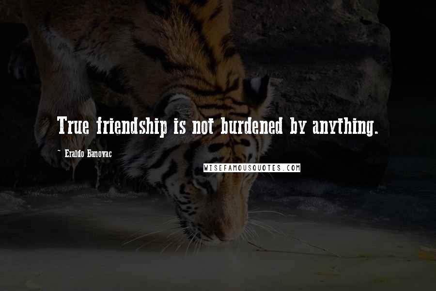 Eraldo Banovac Quotes: True friendship is not burdened by anything.