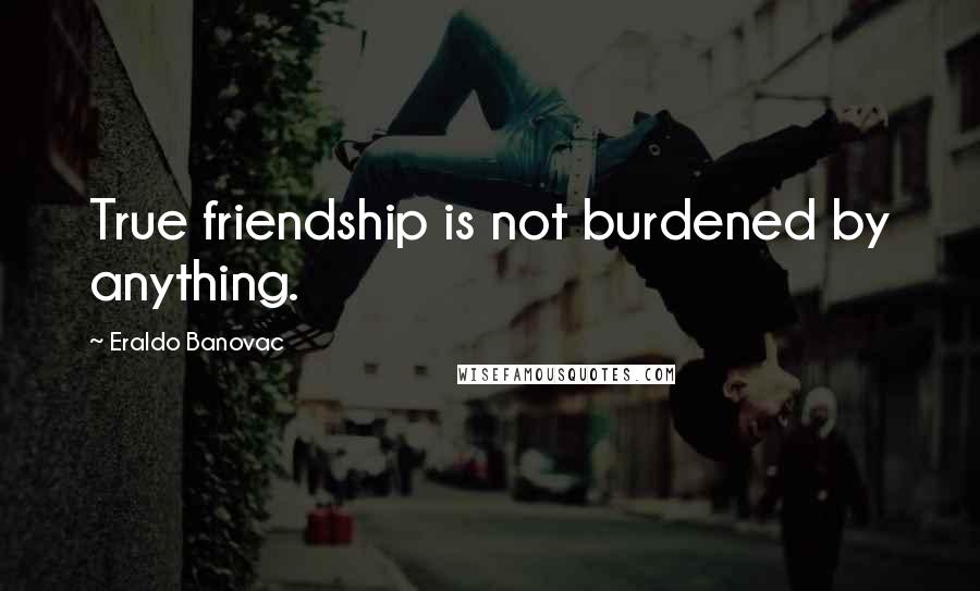 Eraldo Banovac Quotes: True friendship is not burdened by anything.