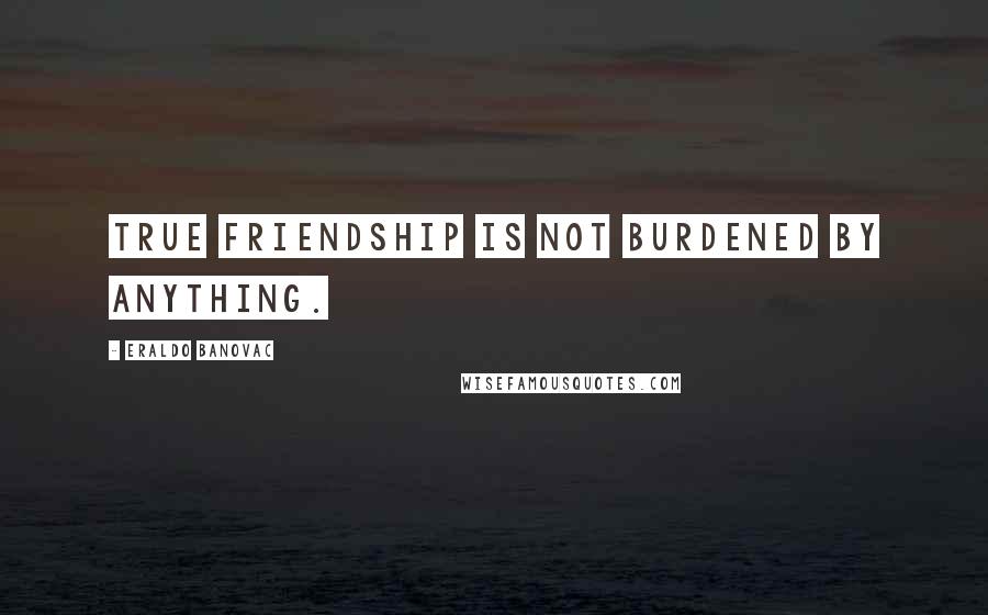 Eraldo Banovac Quotes: True friendship is not burdened by anything.