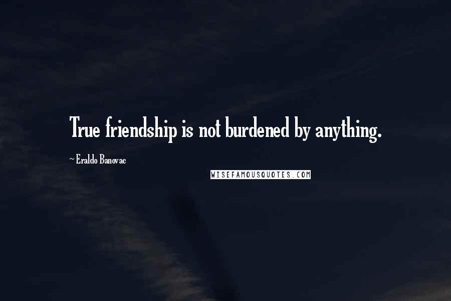 Eraldo Banovac Quotes: True friendship is not burdened by anything.