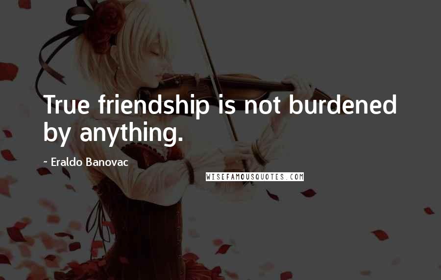 Eraldo Banovac Quotes: True friendship is not burdened by anything.