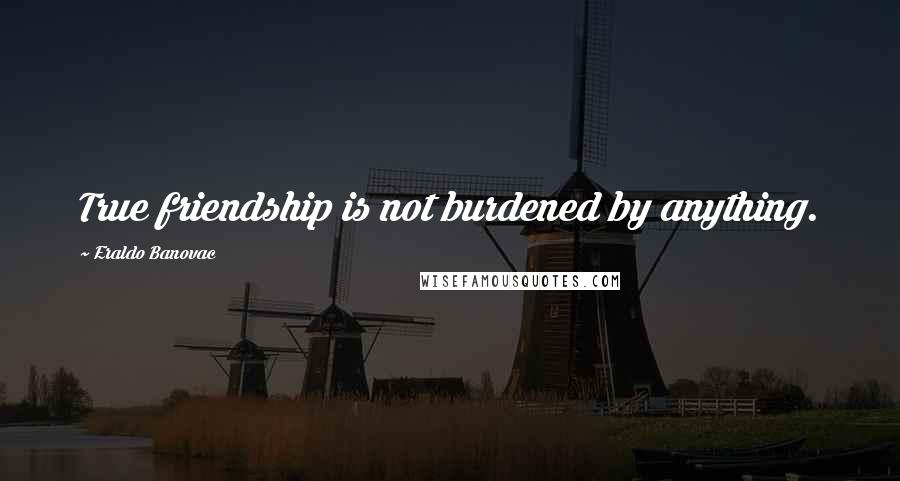 Eraldo Banovac Quotes: True friendship is not burdened by anything.