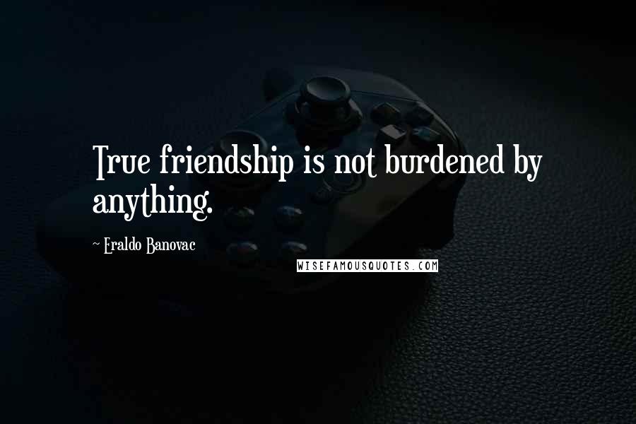 Eraldo Banovac Quotes: True friendship is not burdened by anything.