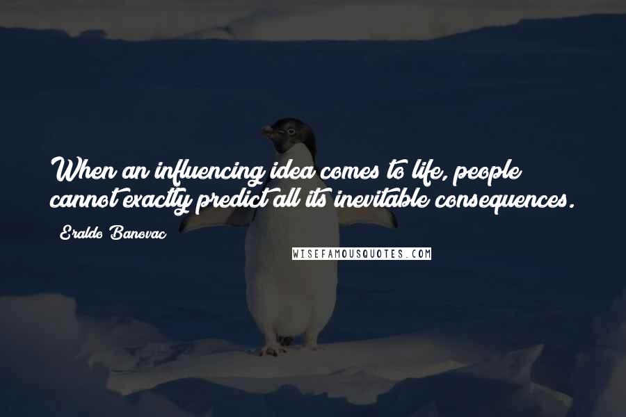 Eraldo Banovac Quotes: When an influencing idea comes to life, people cannot exactly predict all its inevitable consequences.