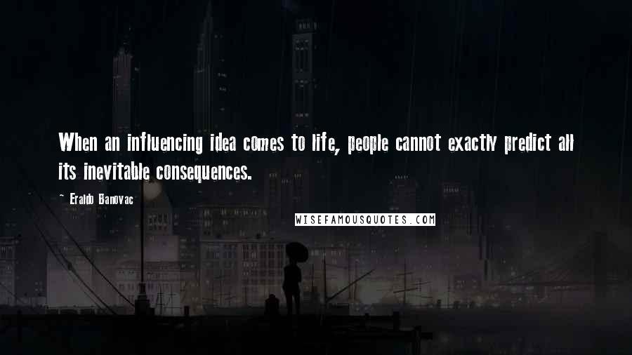 Eraldo Banovac Quotes: When an influencing idea comes to life, people cannot exactly predict all its inevitable consequences.