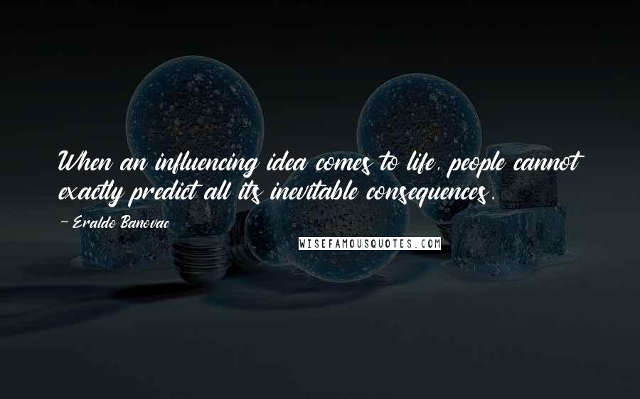 Eraldo Banovac Quotes: When an influencing idea comes to life, people cannot exactly predict all its inevitable consequences.