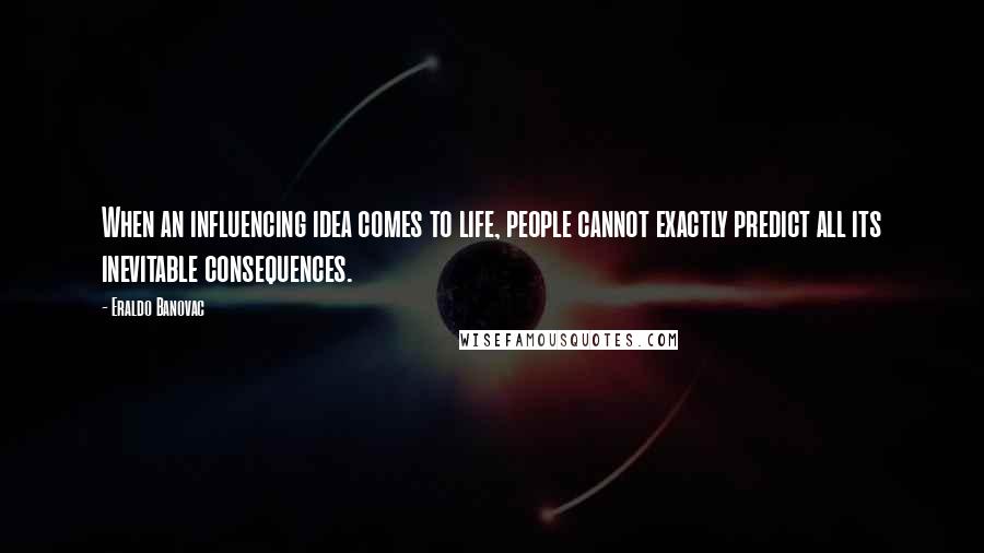 Eraldo Banovac Quotes: When an influencing idea comes to life, people cannot exactly predict all its inevitable consequences.