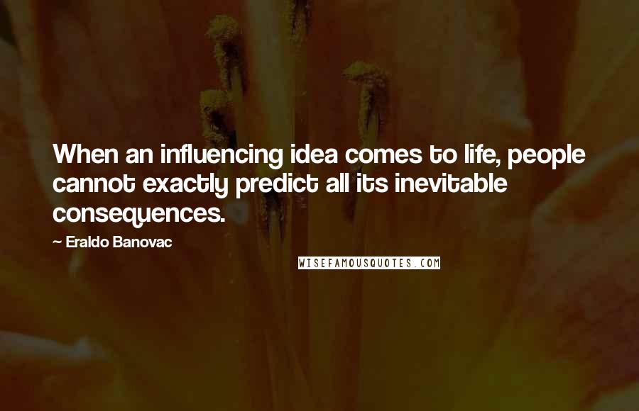 Eraldo Banovac Quotes: When an influencing idea comes to life, people cannot exactly predict all its inevitable consequences.