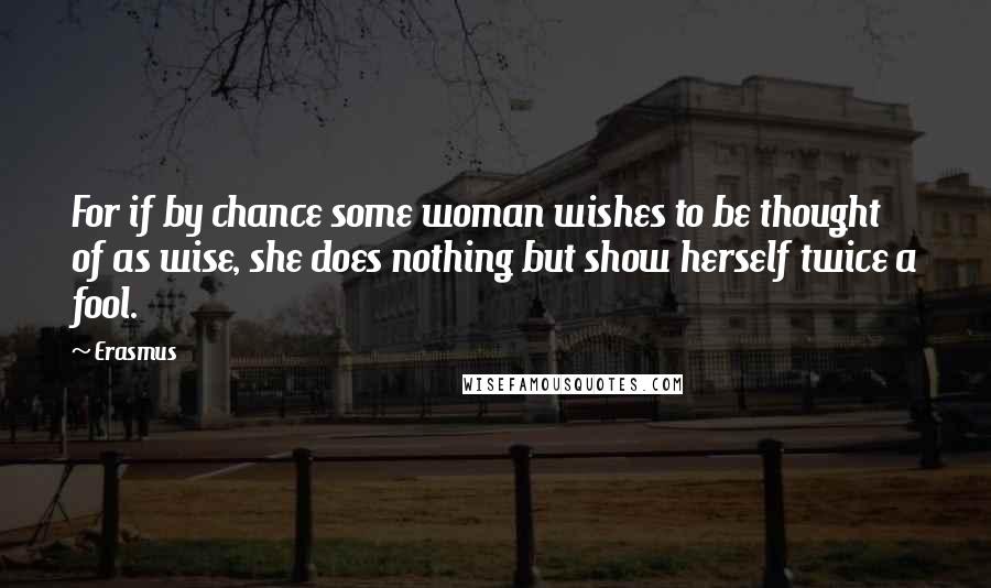 Erasmus Quotes: For if by chance some woman wishes to be thought of as wise, she does nothing but show herself twice a fool.