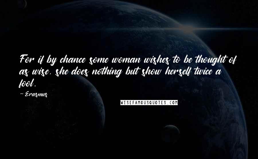 Erasmus Quotes: For if by chance some woman wishes to be thought of as wise, she does nothing but show herself twice a fool.