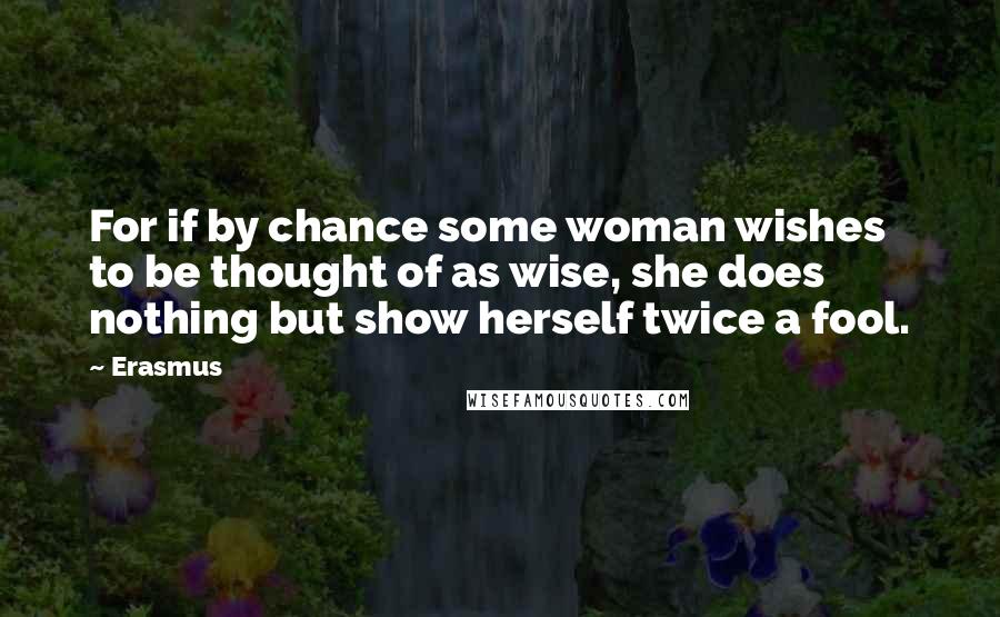 Erasmus Quotes: For if by chance some woman wishes to be thought of as wise, she does nothing but show herself twice a fool.