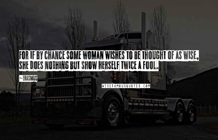 Erasmus Quotes: For if by chance some woman wishes to be thought of as wise, she does nothing but show herself twice a fool.