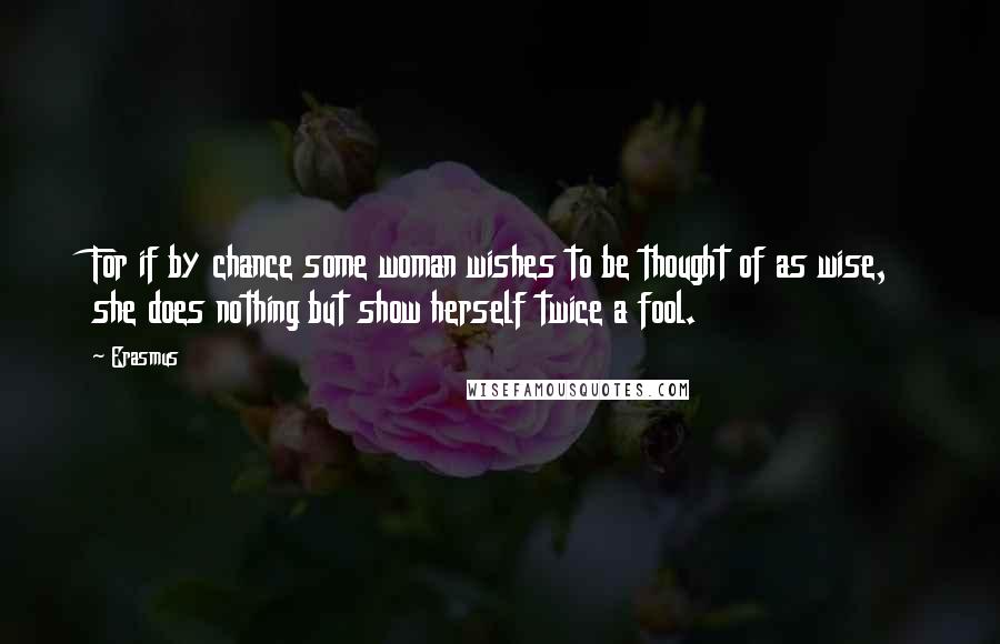 Erasmus Quotes: For if by chance some woman wishes to be thought of as wise, she does nothing but show herself twice a fool.