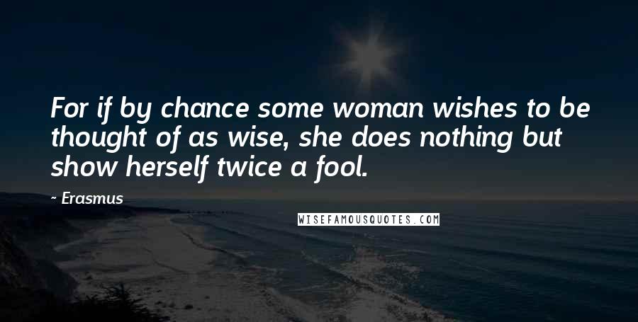 Erasmus Quotes: For if by chance some woman wishes to be thought of as wise, she does nothing but show herself twice a fool.