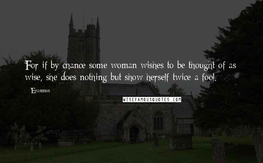 Erasmus Quotes: For if by chance some woman wishes to be thought of as wise, she does nothing but show herself twice a fool.