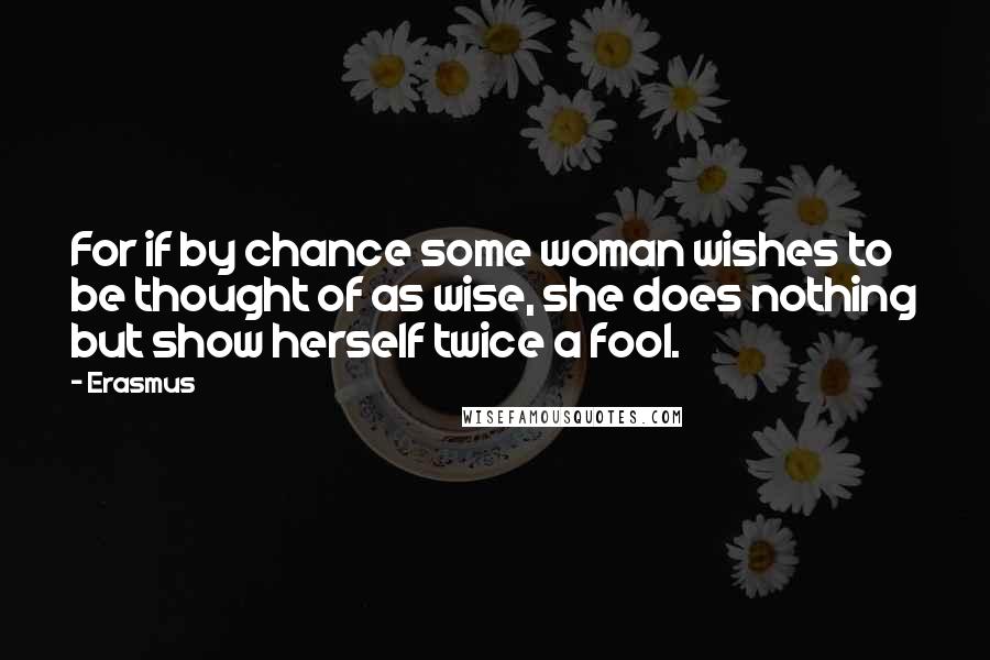 Erasmus Quotes: For if by chance some woman wishes to be thought of as wise, she does nothing but show herself twice a fool.