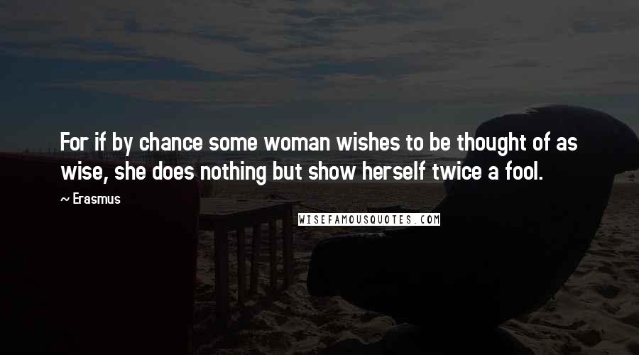 Erasmus Quotes: For if by chance some woman wishes to be thought of as wise, she does nothing but show herself twice a fool.