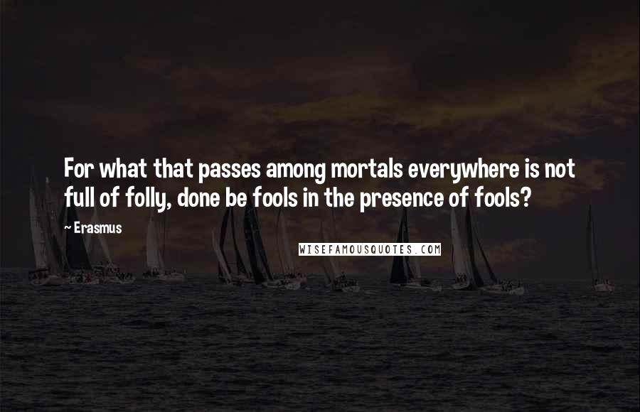 Erasmus Quotes: For what that passes among mortals everywhere is not full of folly, done be fools in the presence of fools?