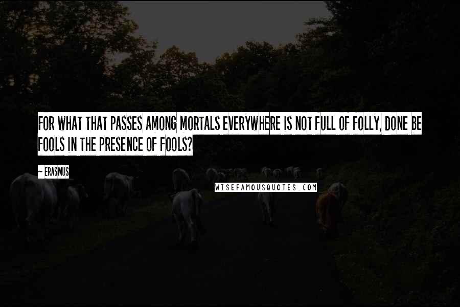 Erasmus Quotes: For what that passes among mortals everywhere is not full of folly, done be fools in the presence of fools?