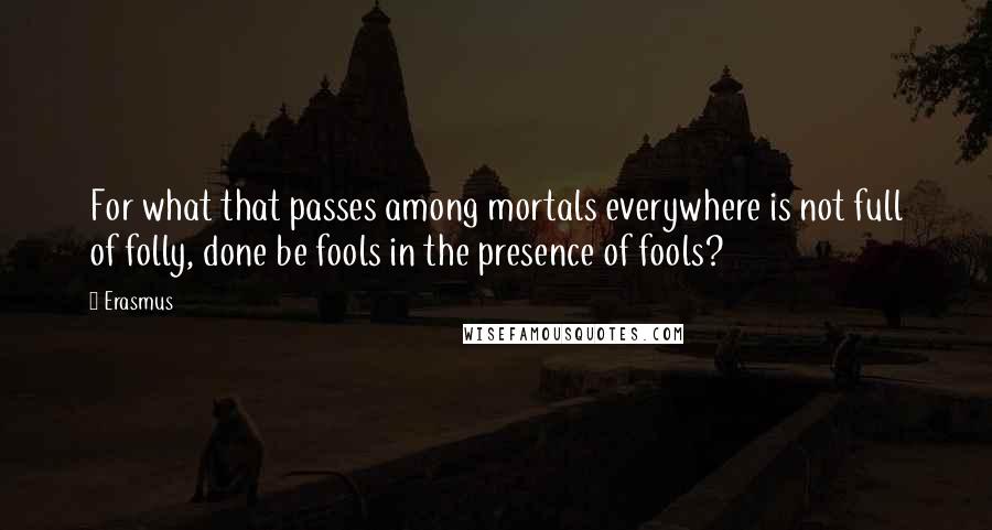 Erasmus Quotes: For what that passes among mortals everywhere is not full of folly, done be fools in the presence of fools?